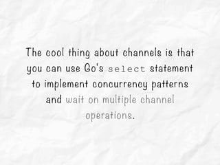 The cool thing about channels is that
you can use Go's select statement
to implement concurrency patterns
and wait on multiple channel
operations.
 