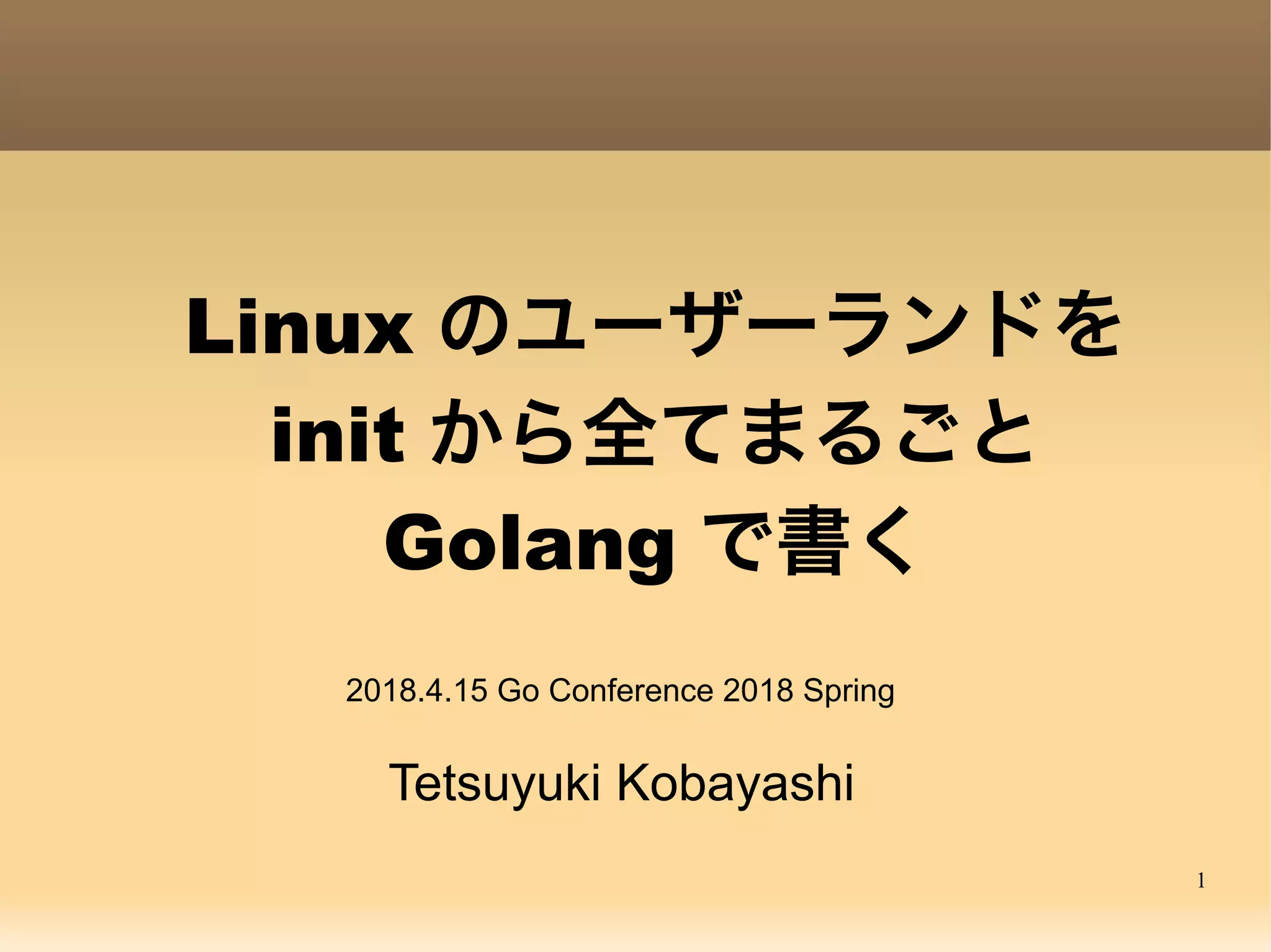 1 Linux のユーザーランドを init から全てまるごと Golang で書く Tetsuyuki Kobayashi 2018.4.15 Go Conference 2018 Spring 