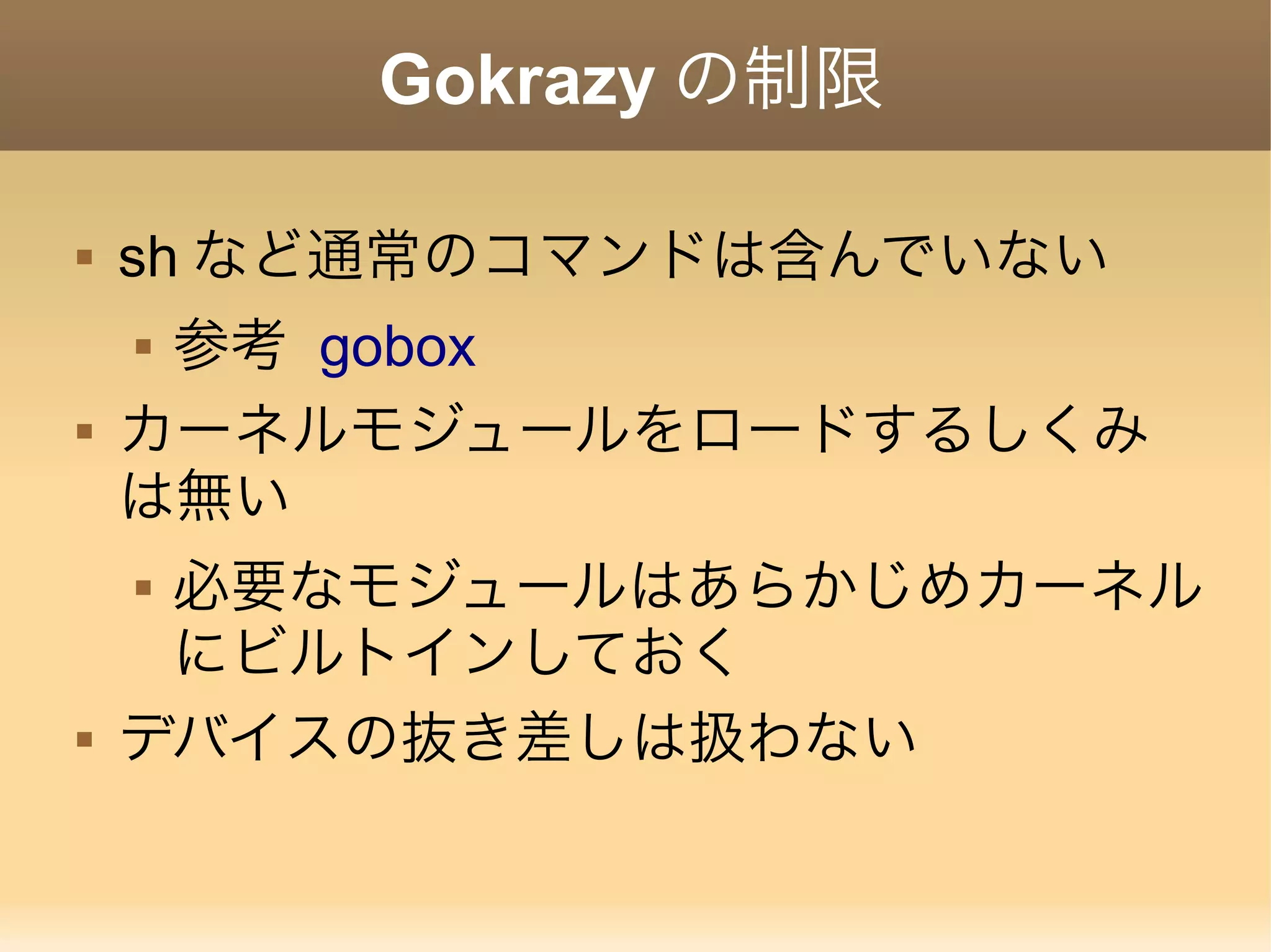 Gokrazy の制限  sh など通常のコマンドは含んでいない  参考 gobox  カーネルモジュールをロードするしくみ は無い  必要なモジュールはあらかじめカーネル にビルトインしておく  デバイスの抜き差しは扱わない 