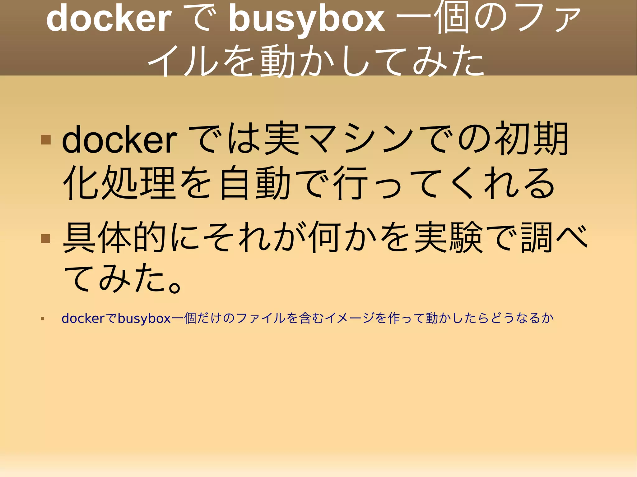 docker で busybox 一個のファ イルを動かしてみた  docker では実マシンでの初期 化処理を自動で行ってくれる  具体的にそれが何かを実験で調べ てみた。  dockerでbusybox一個だけのファイルを含むイメージを作って動かしたらどうなるか 