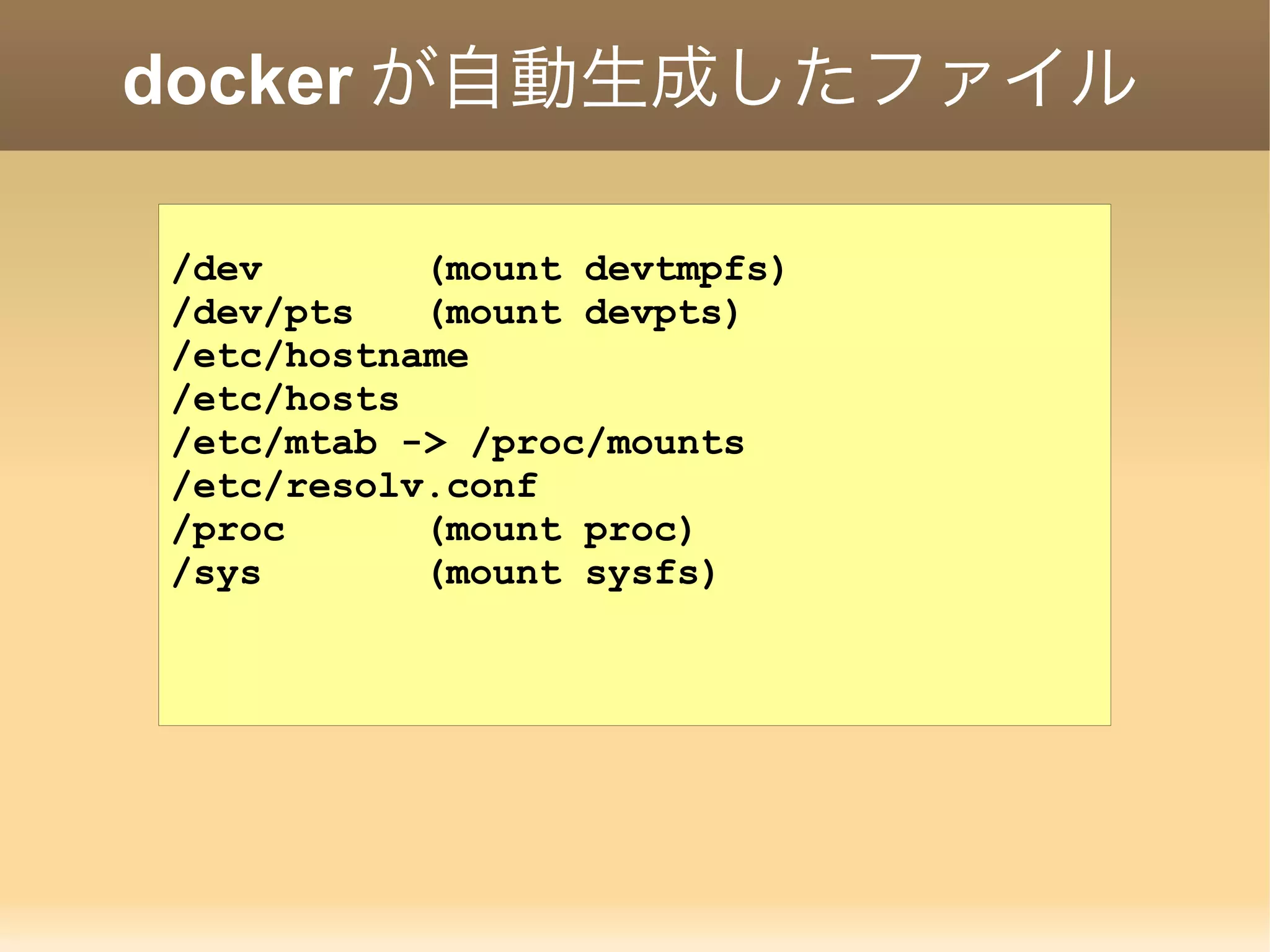 docker が自動生成したファイル /dev (mount devtmpfs) /dev/pts (mount devpts) /etc/hostname /etc/hosts /etc/mtab -> /proc/mounts /etc/resolv.conf /proc (mount proc) /sys (mount sysfs) 