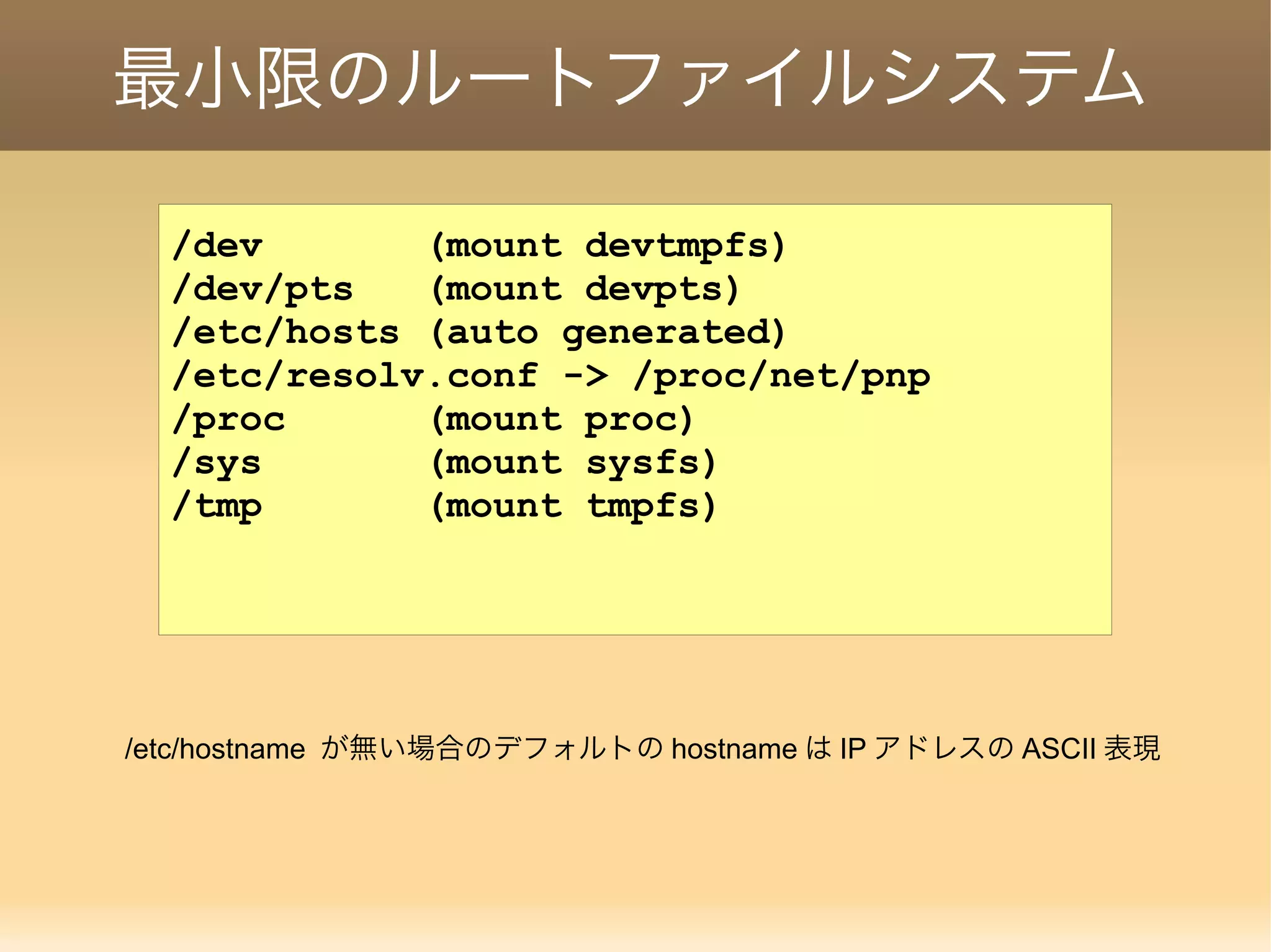 最小限のルートファイルシステム /dev (mount devtmpfs) /dev/pts (mount devpts) /etc/hosts (auto generated) /etc/resolv.conf -> /proc/net/pnp /proc (mount proc) /sys (mount sysfs) /tmp (mount tmpfs) /etc/hostname が無い場合のデフォルトの hostname は IP アドレスの ASCII 表現 