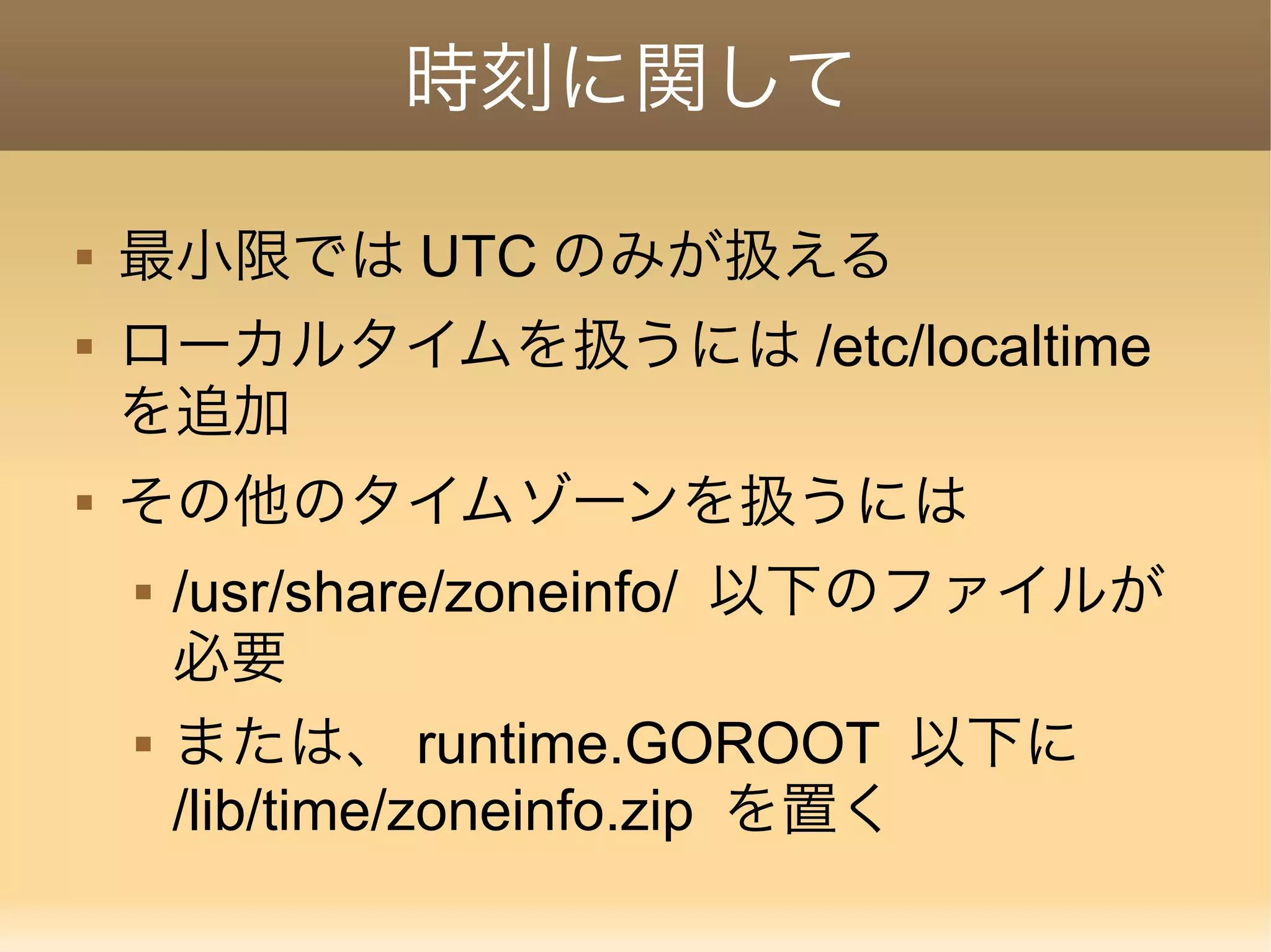 時刻に関して  最小限では UTC のみが扱える  ローカルタイムを扱うには /etc/localtime を追加  その他のタイムゾーンを扱うには  /usr/share/zoneinfo/ 以下のファイルが 必要  または、 runtime.GOROOT 以下に /lib/time/zoneinfo.zip を置く 