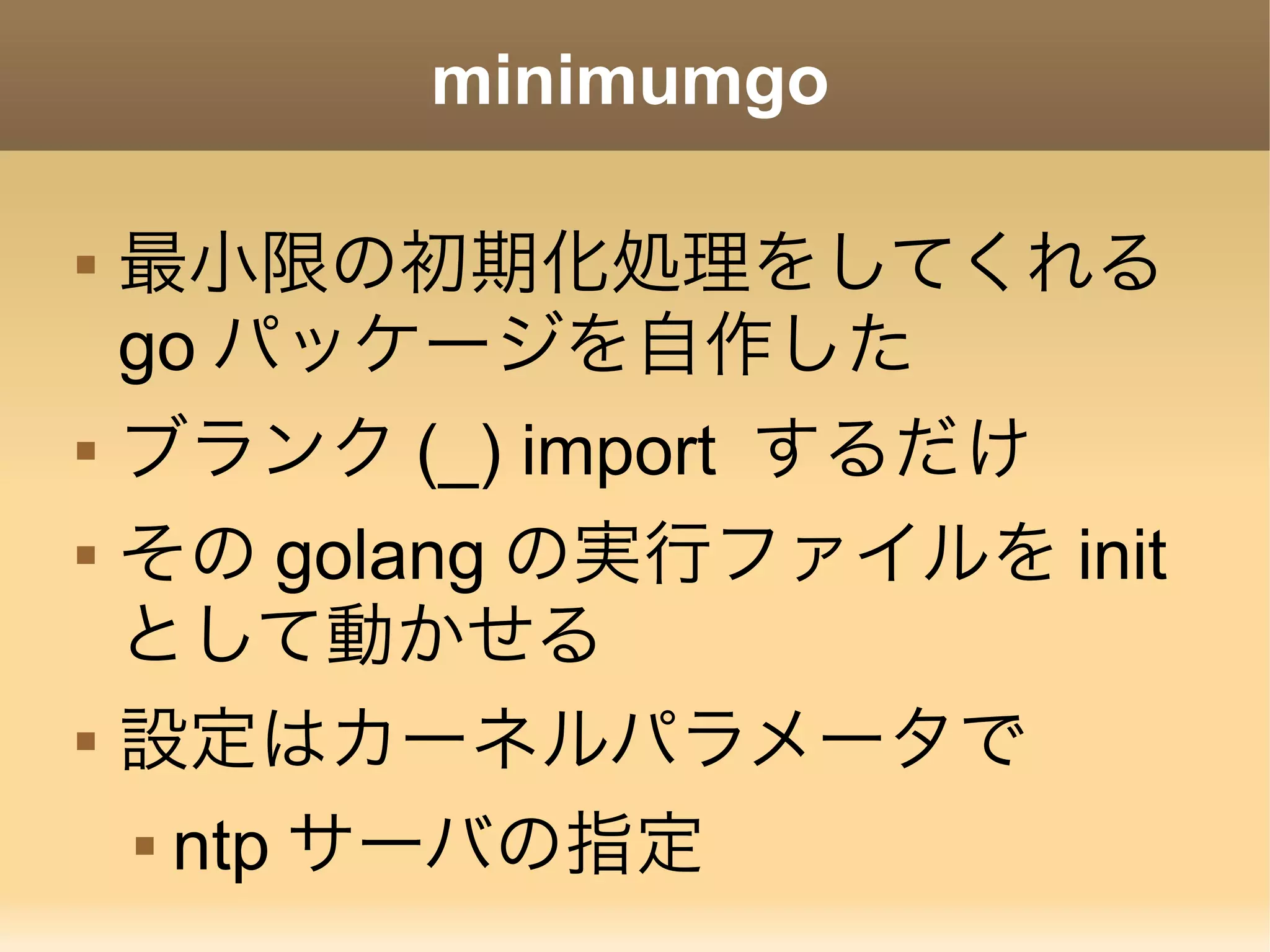 minimumgo  最小限の初期化処理をしてくれる go パッケージを自作した  ブランク (_) import するだけ  その golang の実行ファイルを init として動かせる  設定はカーネルパラメータで  ntp サーバの指定 