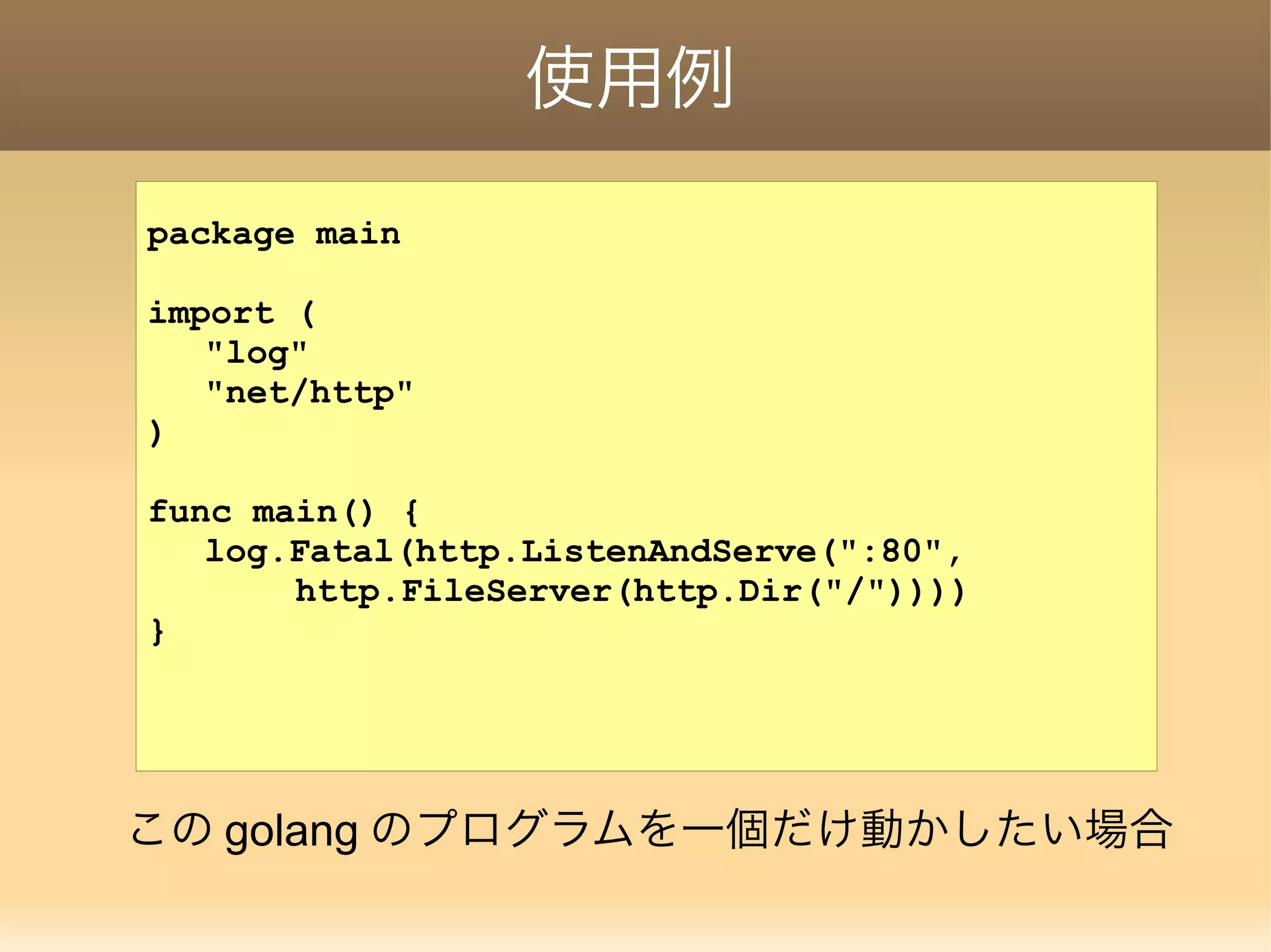 使用例 package main import ( "log" "net/http" ) func main() { log.Fatal(http.ListenAndServe(":80", http.FileServer(http.Dir("/")))) } この golang のプログラムを一個だけ動かしたい場合 
