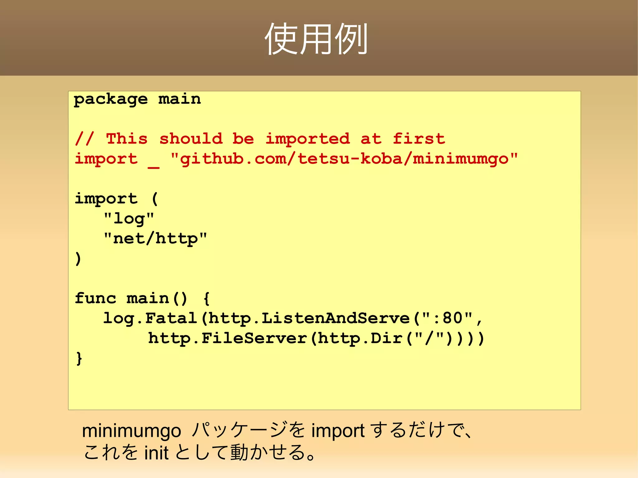 使用例 package main // This should be imported at first import _ "github.com/tetsu-koba/minimumgo" import ( "log" "net/http" ) func main() { log.Fatal(http.ListenAndServe(":80", http.FileServer(http.Dir("/")))) } minimumgo パッケージを import するだけで、 これを init として動かせる。 