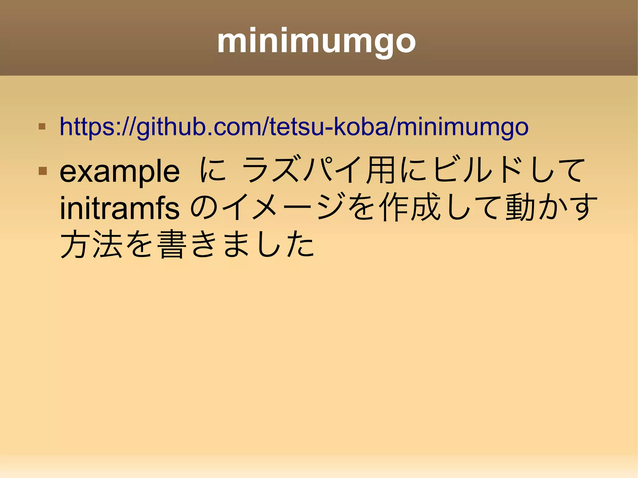 minimumgo  https://github.com/tetsu-koba/minimumgo  example に ラズパイ用にビルドして initramfs のイメージを作成して動かす 方法を書きました 