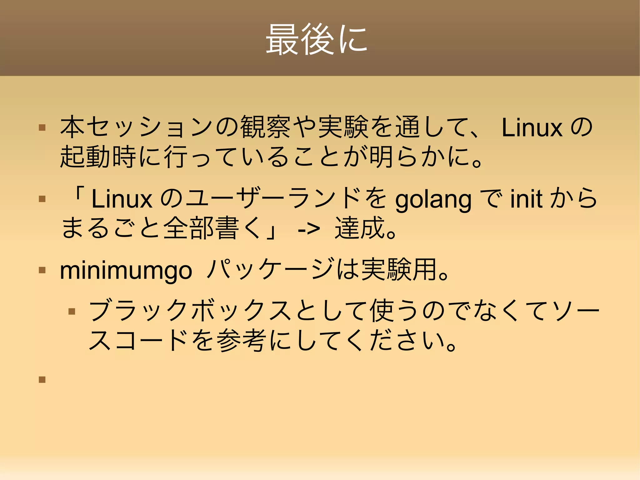 最後に  本セッションの観察や実験を通して、 Linux の 起動時に行っていることが明らかに。  「 Linux のユーザーランドを golang で init から まるごと全部書く」 -> 達成。  minimumgo パッケージは実験用。  ブラックボックスとして使うのでなくてソー スコードを参考にしてください。  