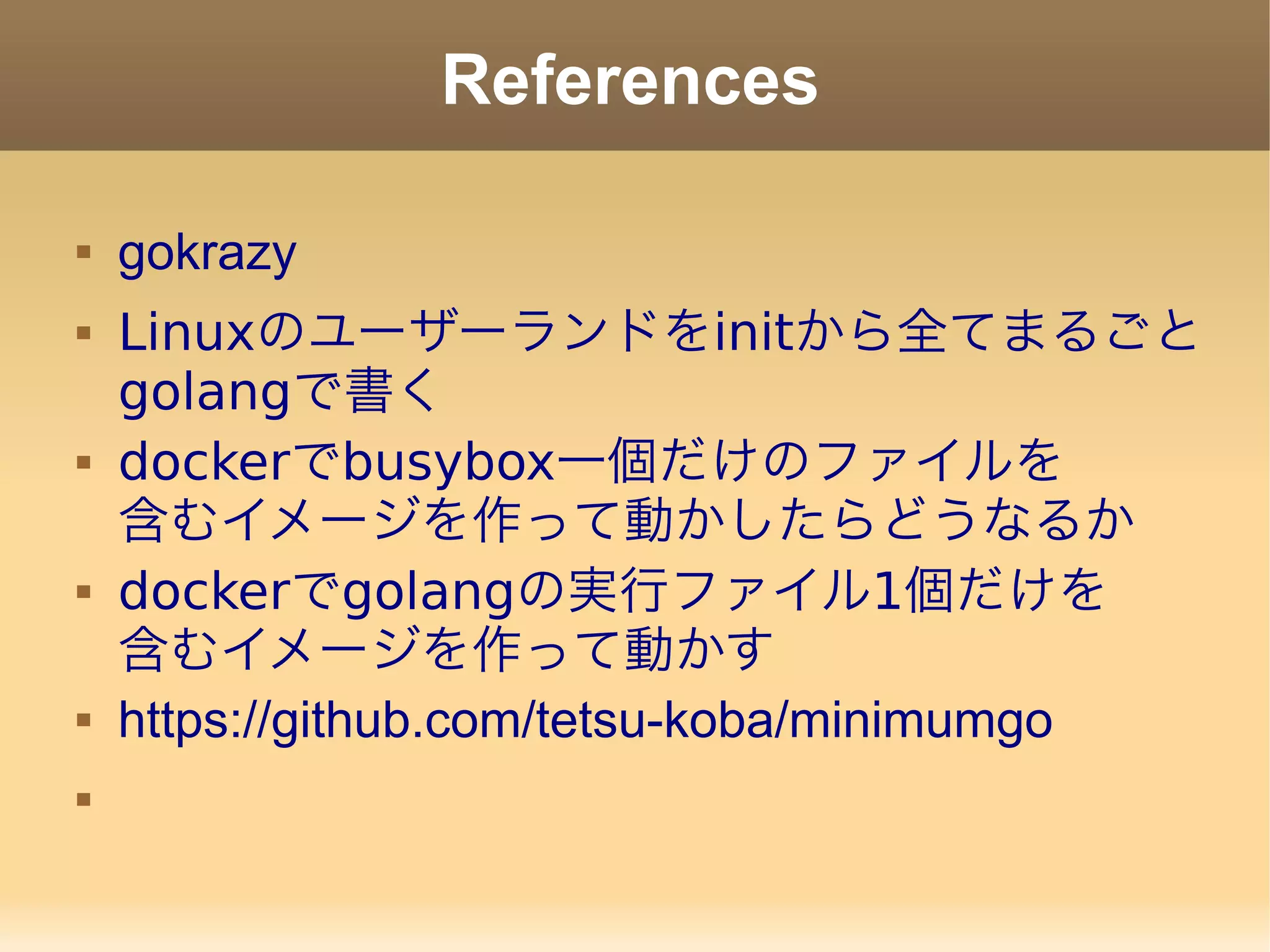 References  gokrazy  Linuxのユーザーランドをinitから全てまるごと golangで書く  dockerでbusybox一個だけのファイルを 含むイメージを作って動かしたらどうなるか  dockerでgolangの実行ファイル1個だけを 含むイメージを作って動かす  https://github.com/tetsu-koba/minimumgo  