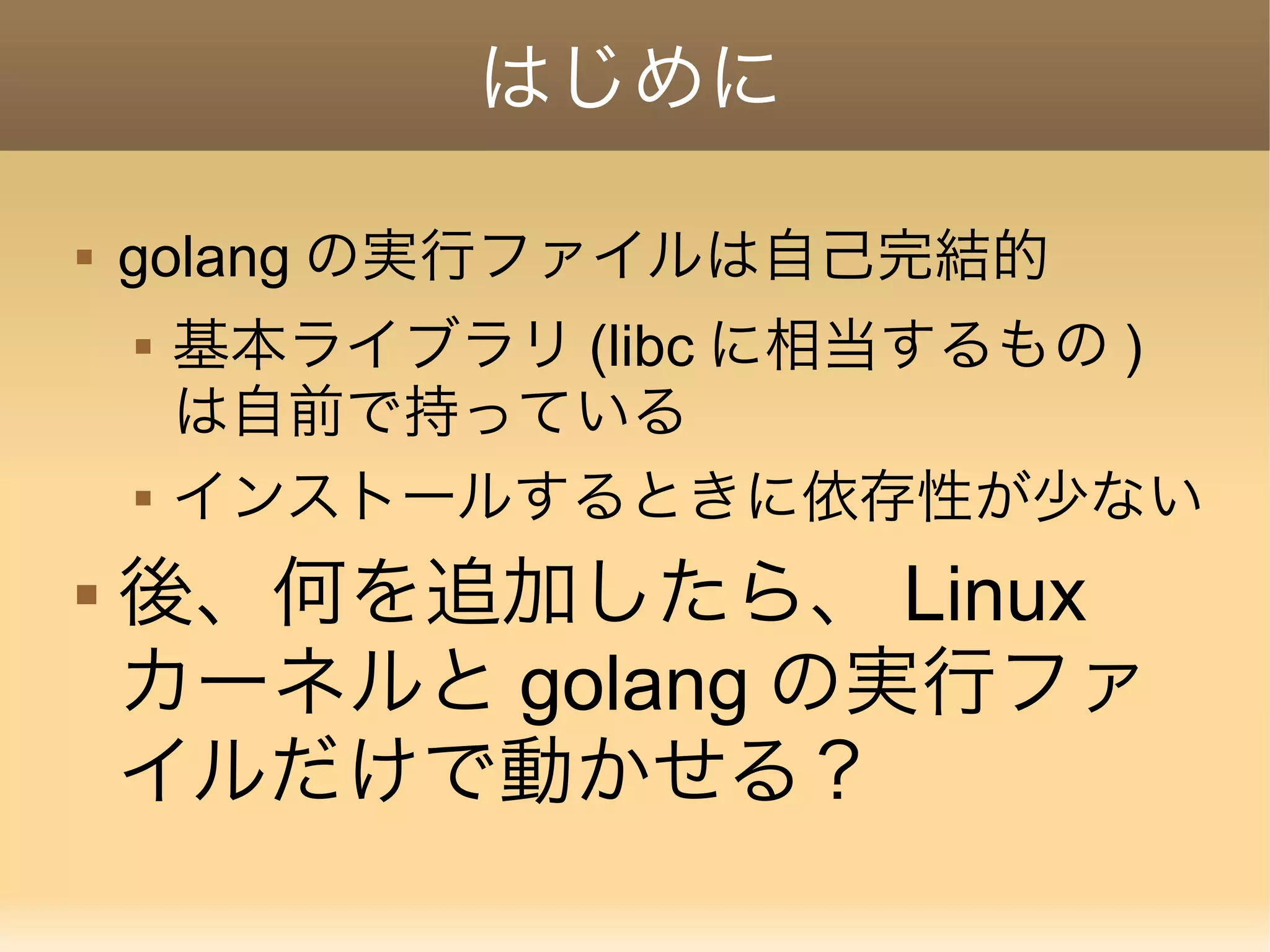 はじめに  golang の実行ファイルは自己完結的  基本ライブラリ (libc に相当するもの ) は自前で持っている  インストールするときに依存性が少ない  後、何を追加したら、 Linux カーネルと golang の実行ファ イルだけで動かせる？ 