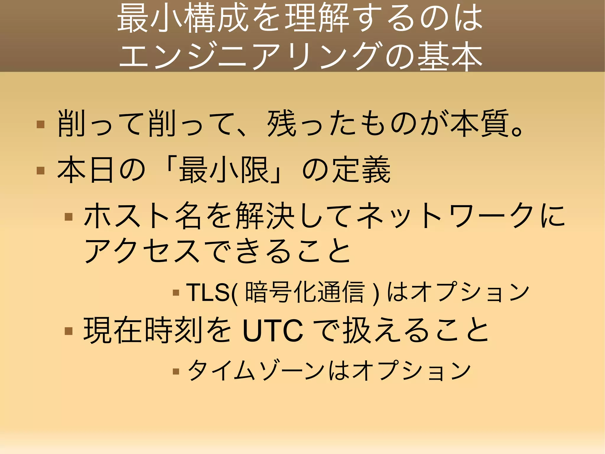 最小構成を理解するのは エンジニアリングの基本  削って削って、残ったものが本質。  本日の「最小限」の定義  ホスト名を解決してネットワークに アクセスできること  TLS( 暗号化通信 ) はオプション  現在時刻を UTC で扱えること  タイムゾーンはオプション 