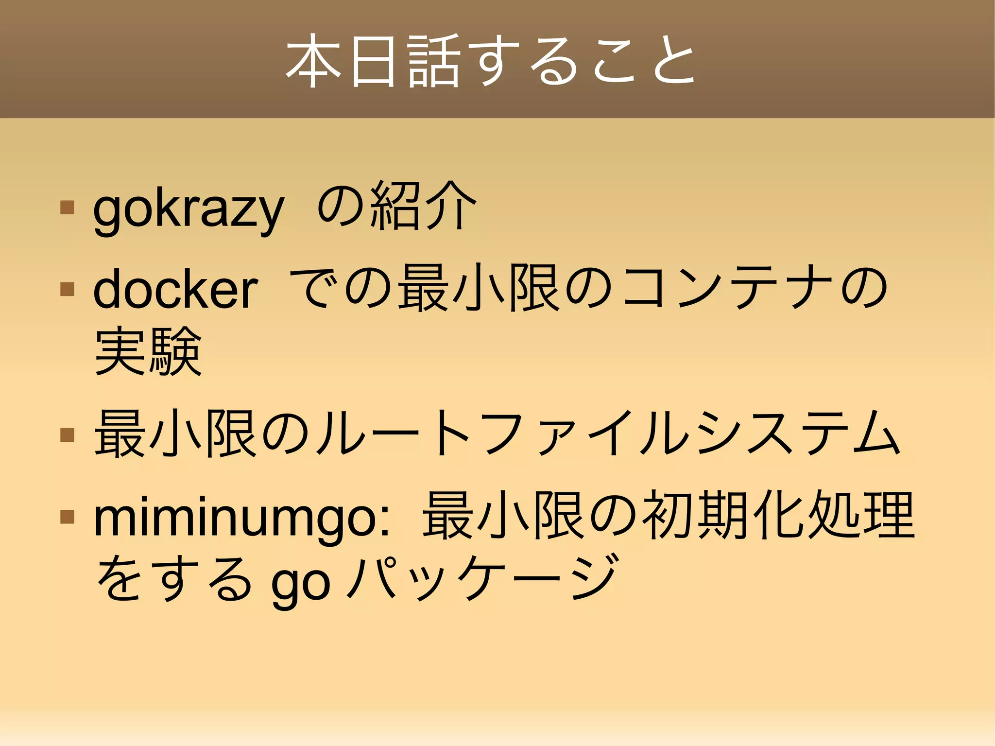 本日話すること  gokrazy の紹介  docker での最小限のコンテナの 実験  最小限のルートファイルシステム  miminumgo: 最小限の初期化処理 をする go パッケージ 