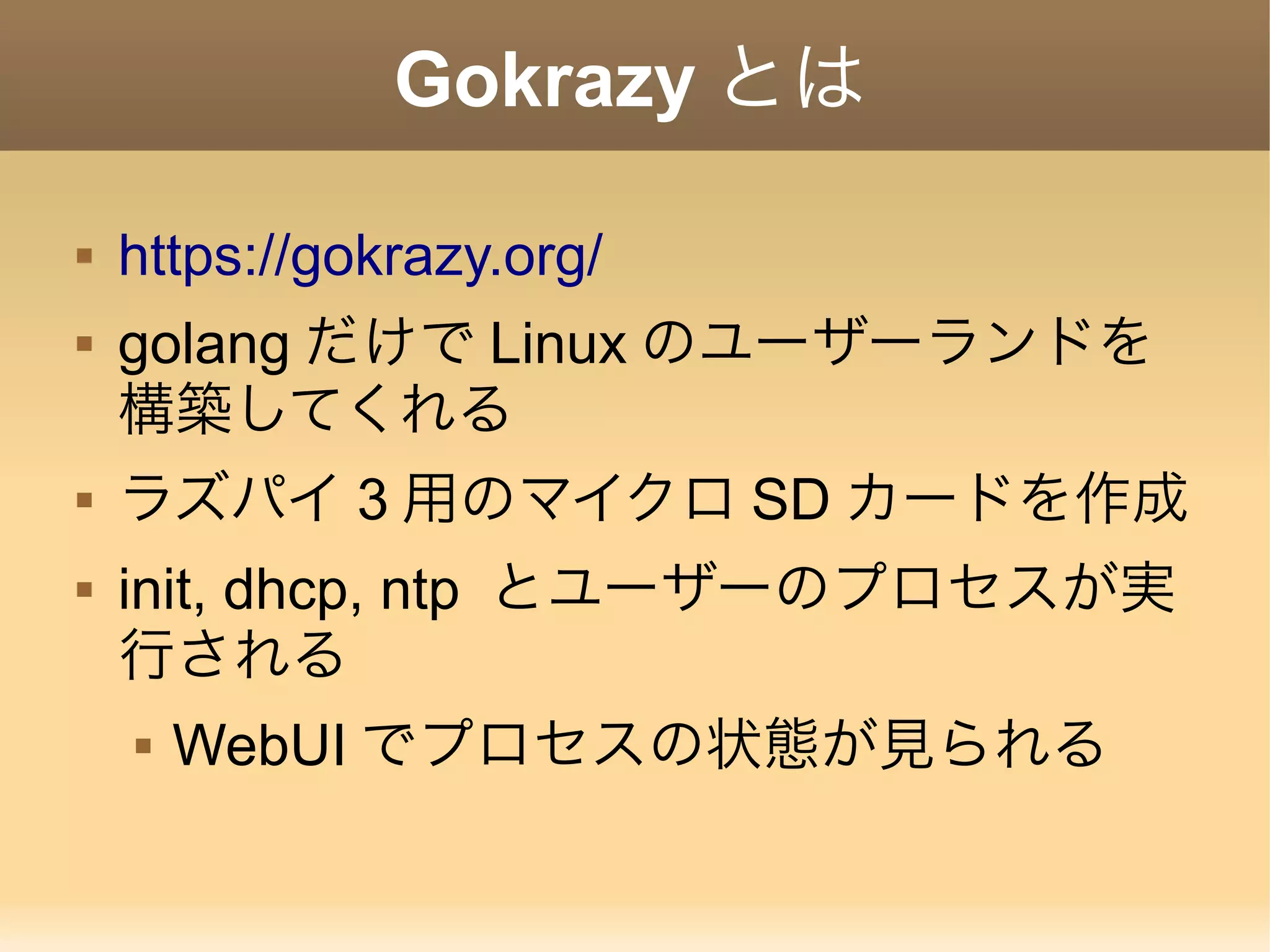Gokrazy とは  https://gokrazy.org/  golang だけで Linux のユーザーランドを 構築してくれる  ラズパイ 3 用のマイクロ SD カードを作成  init, dhcp, ntp とユーザーのプロセスが実 行される  WebUI でプロセスの状態が見られる 