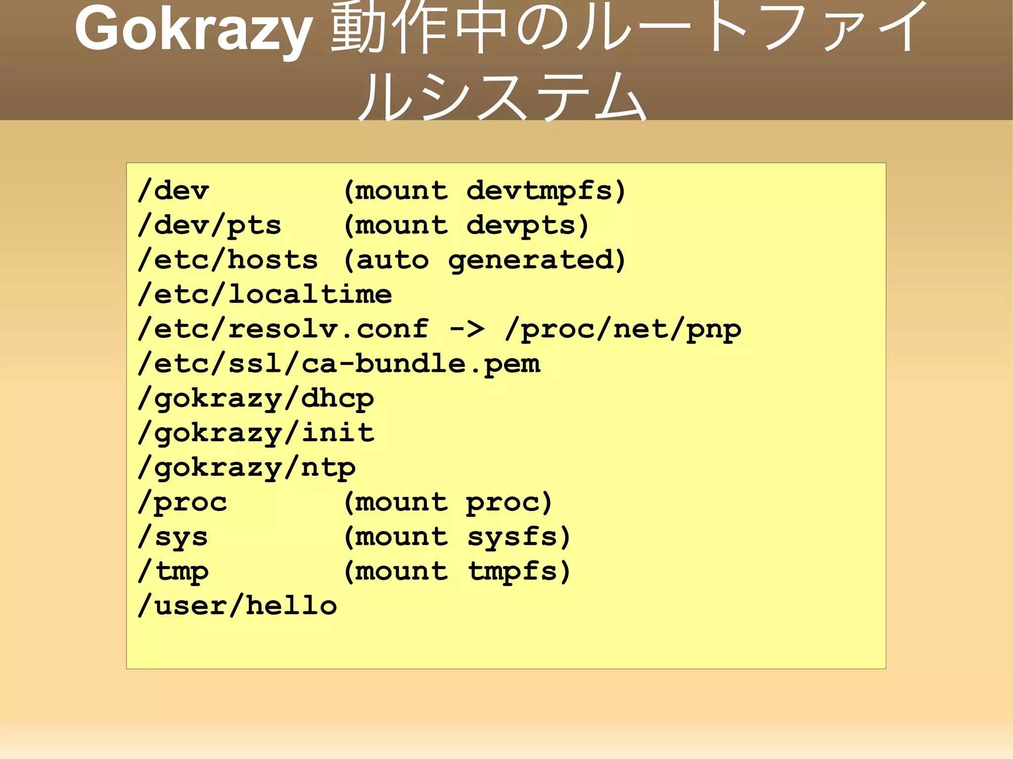 Gokrazy 動作中のルートファイ ルシステム /dev (mount devtmpfs) /dev/pts (mount devpts) /etc/hosts (auto generated) /etc/localtime /etc/resolv.conf -> /proc/net/pnp /etc/ssl/ca-bundle.pem /gokrazy/dhcp /gokrazy/init /gokrazy/ntp /proc (mount proc) /sys (mount sysfs) /tmp (mount tmpfs) /user/hello 