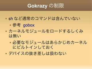 Gokrazy の制限
 sh など通常のコマンドは含んでいない
 参考 gobox
 カーネルモジュールをロードするしくみ
は無い
 必要なモジュールはあらかじめカーネル
にビルトインしておく
 デバイスの抜き差しは扱わない
 