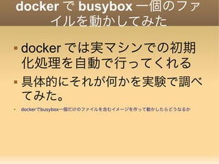 docker で busybox 一個のファ
イルを動かしてみた
 docker では実マシンでの初期
化処理を自動で行ってくれる
 具体的にそれが何かを実験で調べ
てみた。
 dockerでbusybox一個だけのファイルを含むイメージを作って動かしたらどうなるか
 