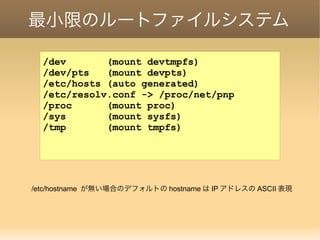 最小限のルートファイルシステム
/dev (mount devtmpfs)
/dev/pts (mount devpts)
/etc/hosts (auto generated)
/etc/resolv.conf -> /proc/net/pnp
/proc (mount proc)
/sys (mount sysfs)
/tmp (mount tmpfs)
/etc/hostname が無い場合のデフォルトの hostname は IP アドレスの ASCII 表現
 