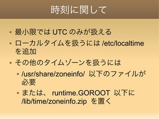 時刻に関して
 最小限では UTC のみが扱える
 ローカルタイムを扱うには /etc/localtime
を追加
 その他のタイムゾーンを扱うには
 /usr/share/zoneinfo/ 以下のファイルが
必要
 または、 runtime.GOROOT 以下に
/lib/time/zoneinfo.zip を置く
 