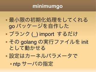 minimumgo
 最小限の初期化処理をしてくれる
go パッケージを自作した
 ブランク (_) import するだけ
 その golang の実行ファイルを init
として動かせる
 設定はカーネルパラメータで
 ntp サーバの指定
 