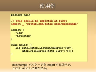 使用例
package main
// This should be imported at first
import _ "github.com/tetsu-koba/minimumgo"
import (
"log"
"net/http"
)
func main() {
log.Fatal(http.ListenAndServe(":80",
http.FileServer(http.Dir("/"))))
}
minimumgo パッケージを import するだけで、
これを init として動かせる。
 