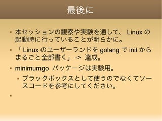 最後に
 本セッションの観察や実験を通して、 Linux の
起動時に行っていることが明らかに。
 「 Linux のユーザーランドを golang で init から
まるごと全部書く」 -> 達成。
 minimumgo パッケージは実験用。
 ブラックボックスとして使うのでなくてソー
スコードを参考にしてください。

 