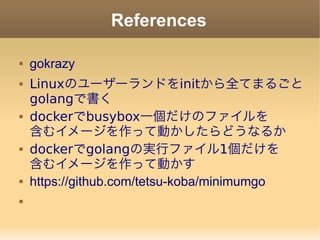 References
 gokrazy
 Linuxのユーザーランドをinitから全てまるごと
golangで書く
 dockerでbusybox一個だけのファイルを
含むイメージを作って動かしたらどうなるか
 dockerでgolangの実行ファイル1個だけを
含むイメージを作って動かす
 https://github.com/tetsu-koba/minimumgo

 