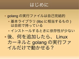 はじめに
 golang の実行ファイルは自己完結的
 基本ライブラリ (libc に相当するもの )
は自前で持っている
 インストールするときに依存性が少ない
 後、何を追加したら、 Linux
カーネルと golang の実行ファ
イルだけで動かせる？
 