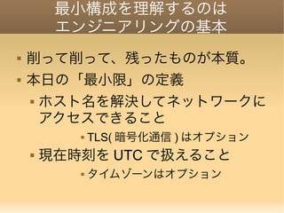 最小構成を理解するのは
エンジニアリングの基本
 削って削って、残ったものが本質。
 本日の「最小限」の定義
 ホスト名を解決してネットワークに
アクセスできること
 TLS( 暗号化通信 ) はオプション
 現在時刻を UTC で扱えること
 タイムゾーンはオプション
 