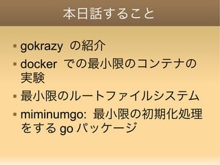 本日話すること
 gokrazy の紹介
 docker での最小限のコンテナの
実験
 最小限のルートファイルシステム
 miminumgo: 最小限の初期化処理
をする go パッケージ
 