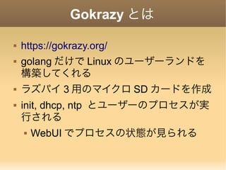 Gokrazy とは
 https://gokrazy.org/
 golang だけで Linux のユーザーランドを
構築してくれる
 ラズパイ 3 用のマイクロ SD カードを作成
 init, dhcp, ntp とユーザーのプロセスが実
行される
 WebUI でプロセスの状態が見られる
 
