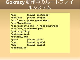 Gokrazy 動作中のルートファイ
ルシステム
/dev (mount devtmpfs)
/dev/pts (mount devpts)
/etc/hosts (auto generated)
/etc/localtime
/etc/resolv.conf -> /proc/net/pnp
/etc/ssl/ca-bundle.pem
/gokrazy/dhcp
/gokrazy/init
/gokrazy/ntp
/proc (mount proc)
/sys (mount sysfs)
/tmp (mount tmpfs)
/user/hello
 