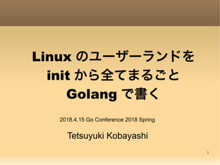1
Linux のユーザーランドを
init から全てまるごと
Golang で書く
Tetsuyuki Kobayashi
2018.4.15 Go Conference 2018 Spring
 