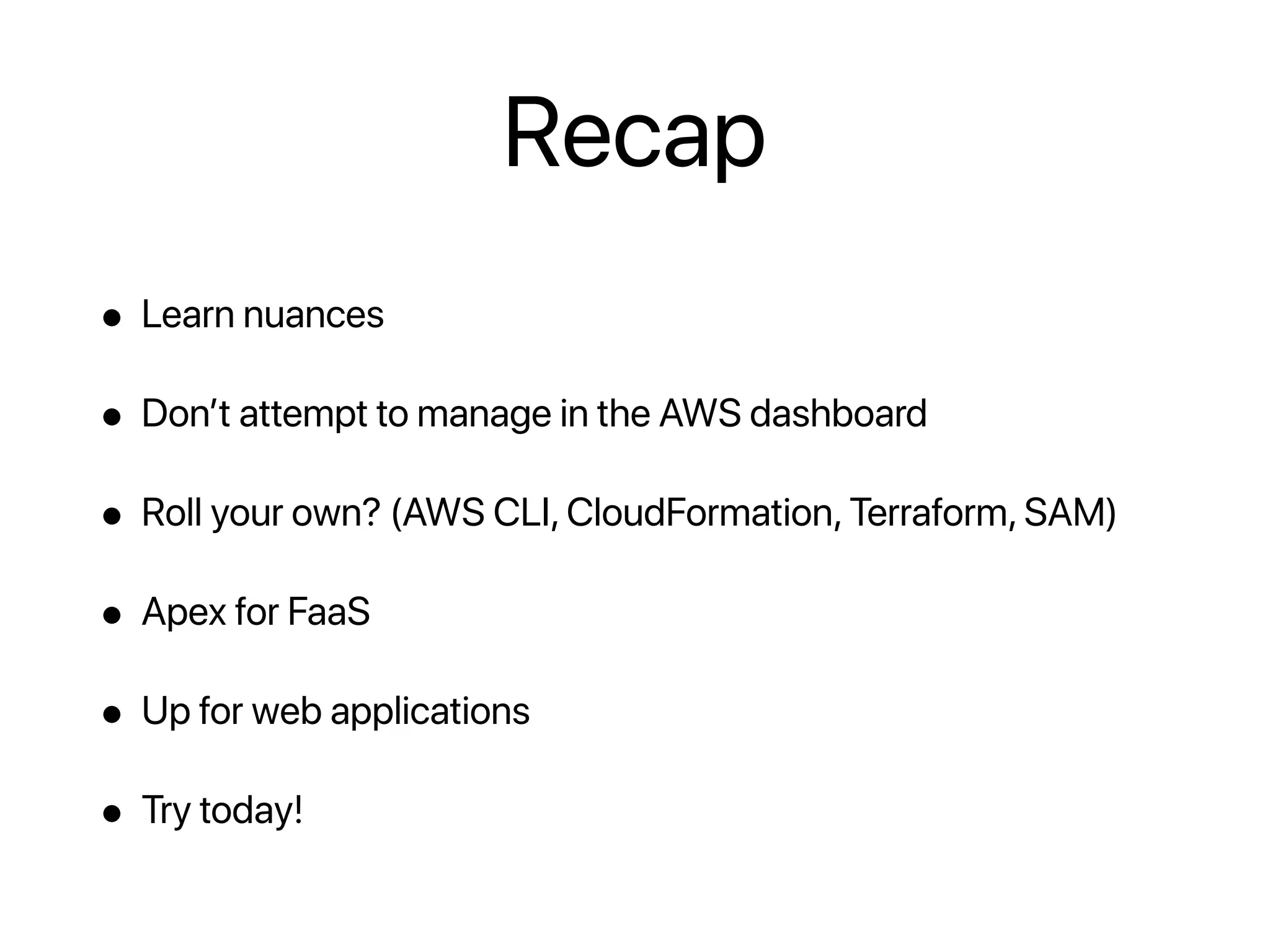 Recap
• Learn nuances
• Don’t attempt to manage in the AWS dashboard
• Roll your own? (AWS CLI, CloudFormation, Terraform, SAM)
• Apex for FaaS
• Up for web applications
• Try today!
 