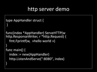 http server demo
type AppHandler struct {
}
func(index *AppHandler) ServeHTTP(w
http.ResponseWriter, r *http.Request) {
fmt.Fprintf(w, ?hello world ?)
}
func main() {
index := new(AppHandler)
http.ListenAndServe(":8080", index)
}
 