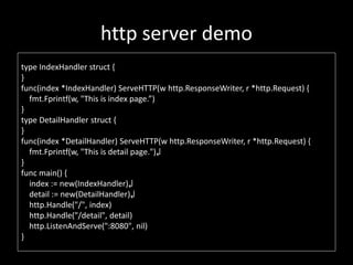 http server demo
type IndexHandler struct {
}
func(index *IndexHandler) ServeHTTP(w http.ResponseWriter, r *http.Request) {
fmt.Fprintf(w, "This is index page.)
}
type DetailHandler struct {
}
func(index *DetailHandler) ServeHTTP(w http.ResponseWriter, r *http.Request) {
fmt.Fprintf(w, "This is detail page.")?
}
func main() {
index := new(IndexHandler)?
detail := new(DetailHandler)?
http.Handle("/", index)
http.Handle("/detail", detail)
http.ListenAndServe(":8080", nil)
}
 