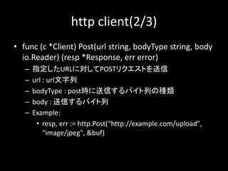 http client(2/3)
? func (c *Client) Post(url string, bodyType string, body
io.Reader) (resp *Response, err error)
C ָURLˌPOSTꥯȤ
C url : url
C bodyType : postrŤХФηN
C body : ŤХ
C Example:
? resp, err := http.Post(http://example.com/upload",
"image/jpeg", &buf)
 