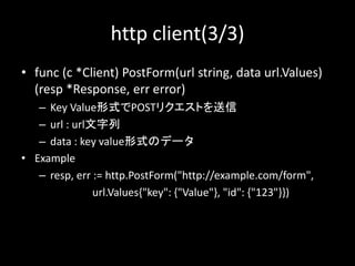 http client(3/3)
? func (c *Client) PostForm(url string, data url.Values)
(resp *Response, err error)
C Key ValueʽPOSTꥯȤ
C url : url
C data : key valueʽΥǩ`
? Example
C resp, err := http.PostForm("http://example.com/form",
url.Values{"key": {"Value"}, "id": {"123"}})
 