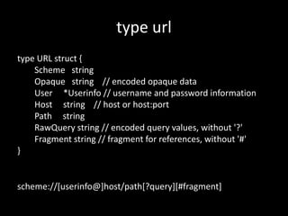 type url
type URL struct {
Scheme string
Opaque string // encoded opaque data
User *Userinfo // username and password information
Host string // host or host:port
Path string
RawQuery string // encoded query values, without '?'
Fragment string // fragment for references, without '#'
}
scheme://[userinfo@]host/path[?query][#fragment]
 