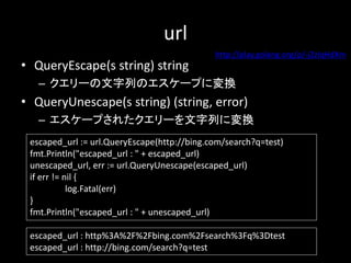 url
? QueryEscape(s string) string
C `ФΥ`פˉQ
? QueryUnescape(s string) (string, error)
C `פ줿`ФˉQ
escaped_url := url.QueryEscape(http://bing.com/search?q=test)
fmt.Println("escaped_url : " + escaped_url)
unescaped_url, err := url.QueryUnescape(escaped_url)
if err != nil {
log.Fatal(err)
}
fmt.Println("escaped_url : " + unescaped_url)
escaped_url : http%3A%2F%2Fbing.com%2Fsearch%3Fq%3Dtest
escaped_url : http://bing.com/search?q=test
http://play.golang.org/p/-jZzlqHdXm
 