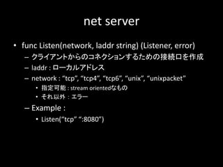 net server
? func Listen(network, laddr string) (Listener, error)
C 饤ȤΥͥ󤹤뤿νӾAڤ
C laddr : `륢ɥ쥹
C network : tcp, tcp4, tcp6, unix, unixpacket
? ָ : stream orientedʤ
?   `
C Example :
? Listen(tcp :8080)
 