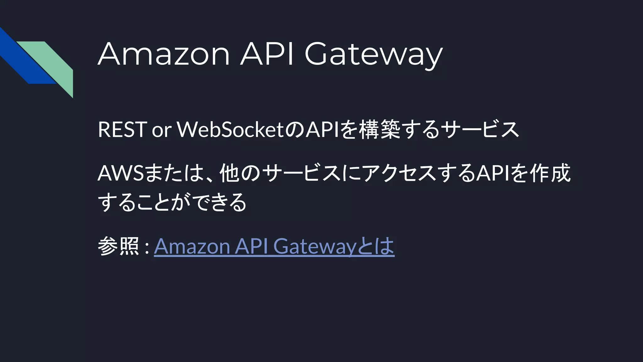 Amazon API Gateway
REST or WebSocketのAPIを構築するサービス
AWSまたは、他のサービスにアクセスするAPIを作成
することができる
参照 : Amazon API Gatewayとは
 