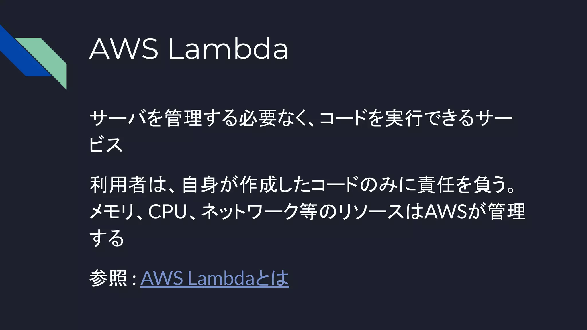 AWS Lambda
サーバを管理する必要なく、コードを実行できるサー
ビス
利用者は、自身が作成したコードのみに責任を負う。
メモリ、CPU、ネットワーク等のリソースはAWSが管理
する
参照 : AWS Lambdaとは
 
