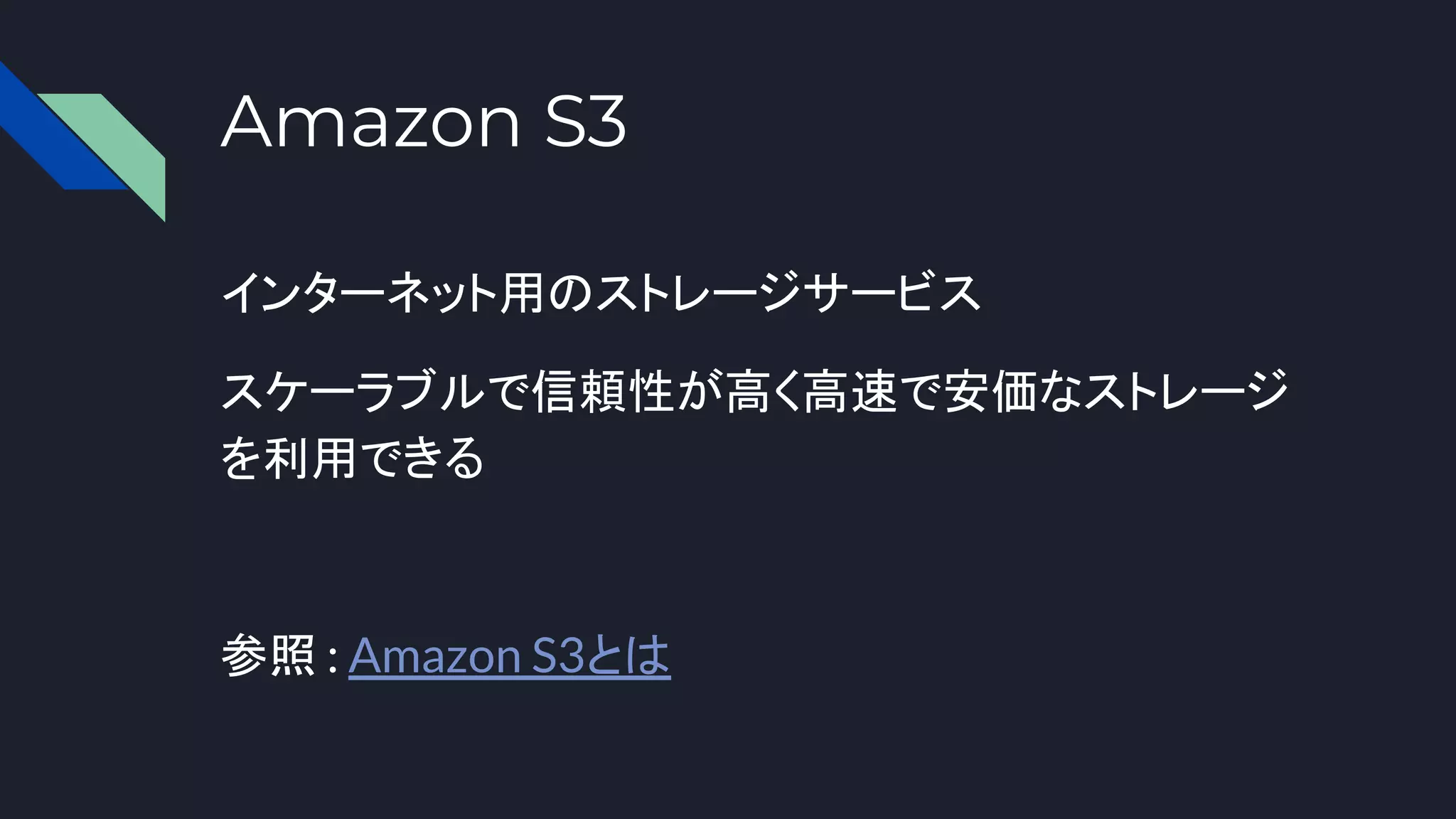 Amazon S3
インターネット用のストレージサービス
スケーラブルで信頼性が高く高速で安価なストレージ
を利用できる
参照 : Amazon S3とは
 