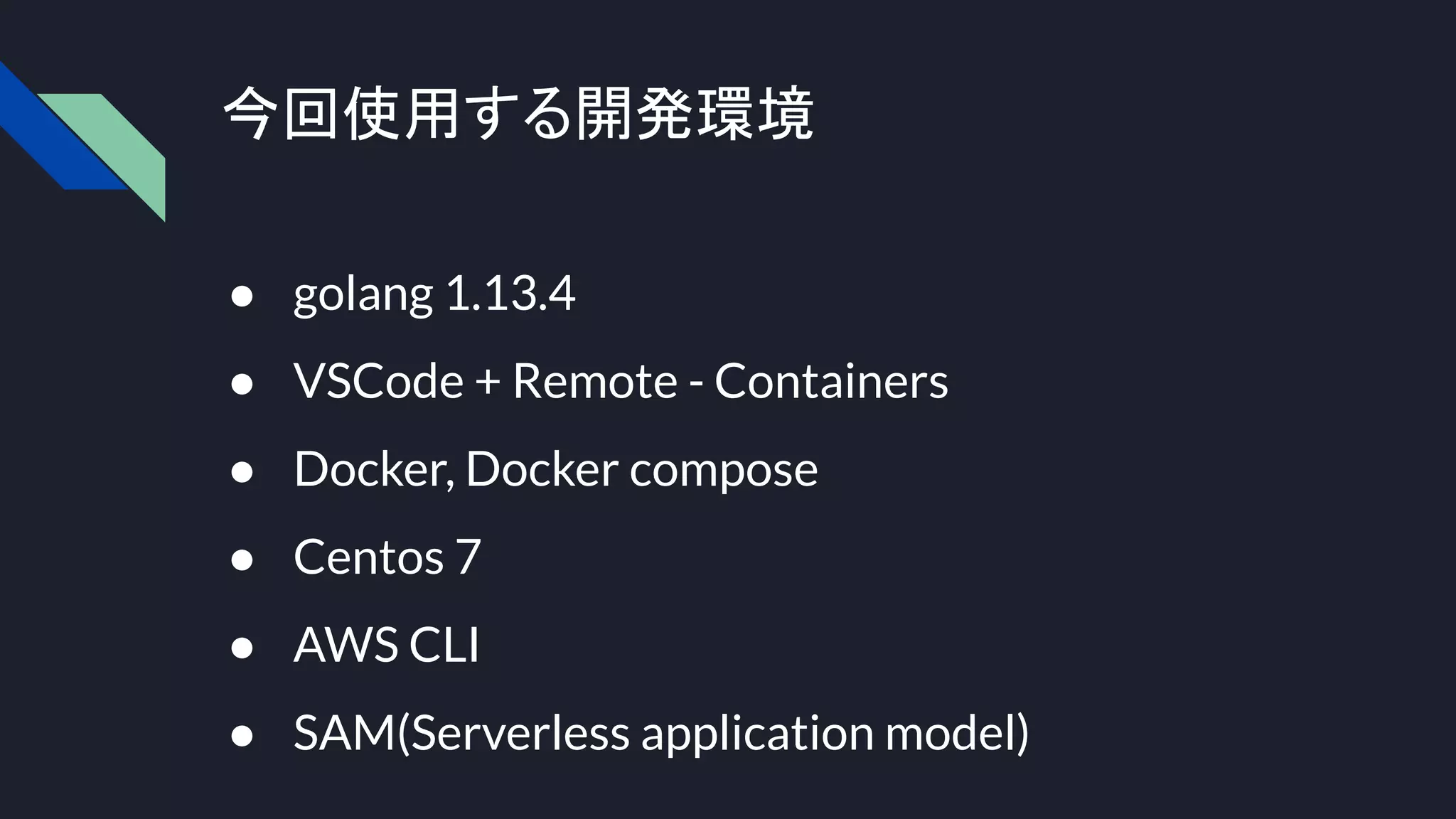 今回使用する開発環境
● golang 1.13.4
● VSCode + Remote - Containers
● Docker, Docker compose
● Centos 7
● AWS CLI
● SAM(Serverless application model)
 