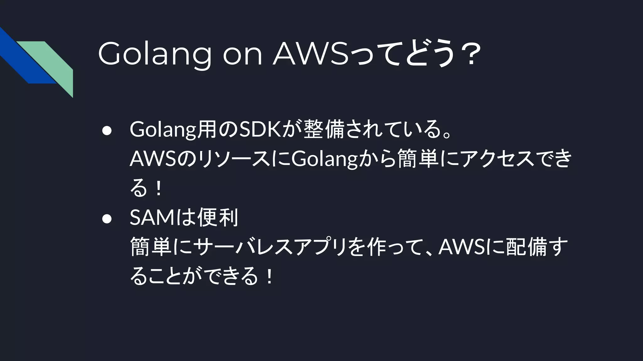Golang on AWSってどう？
● Golang用のSDKが整備されている。
AWSのリソースにGolangから簡単にアクセスでき
る！
● SAMは便利
簡単にサーバレスアプリを作って、AWSに配備す
ることができる！
 