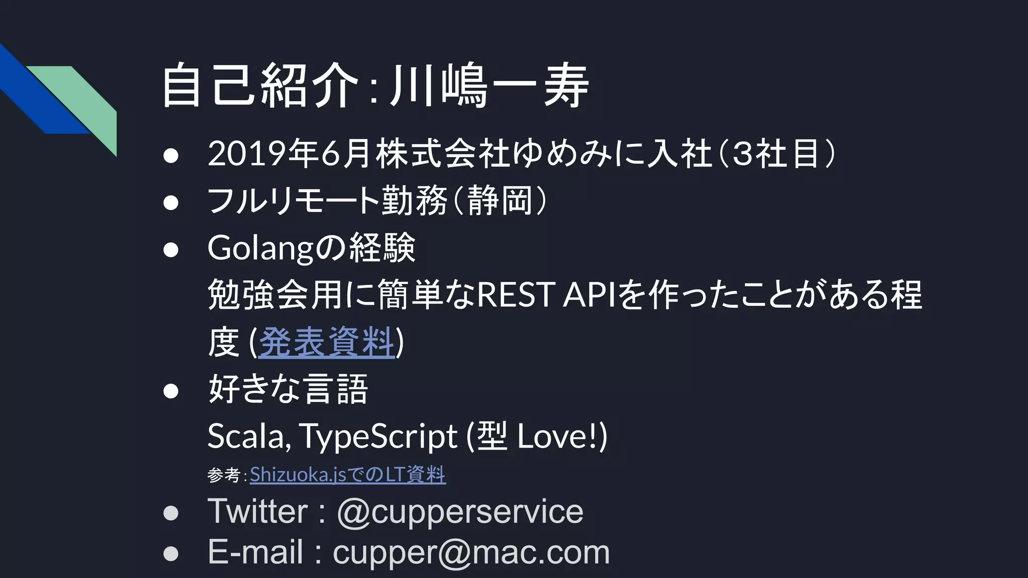 自己紹介：川嶋一寿
● 2019年6月株式会社ゆめみに入社（３社目）
● フルリモート勤務（静岡）
● Golangの経験
勉強会用に簡単なREST APIを作ったことがある程
度 (発表資料)
● 好きな言語
Scala, TypeScript (型 Love!)
参考：Shizuoka.jsでのLT資料
● Twitter : @cupperservice
● E-mail : cupper@mac.com
 