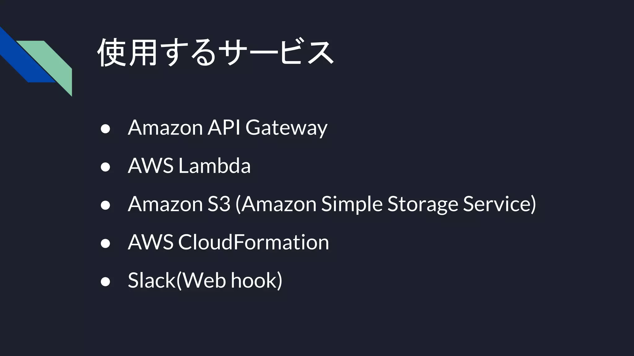 使用するサービス
● Amazon API Gateway
● AWS Lambda
● Amazon S3 (Amazon Simple Storage Service)
● AWS CloudFormation
● Slack(Web hook)
 
