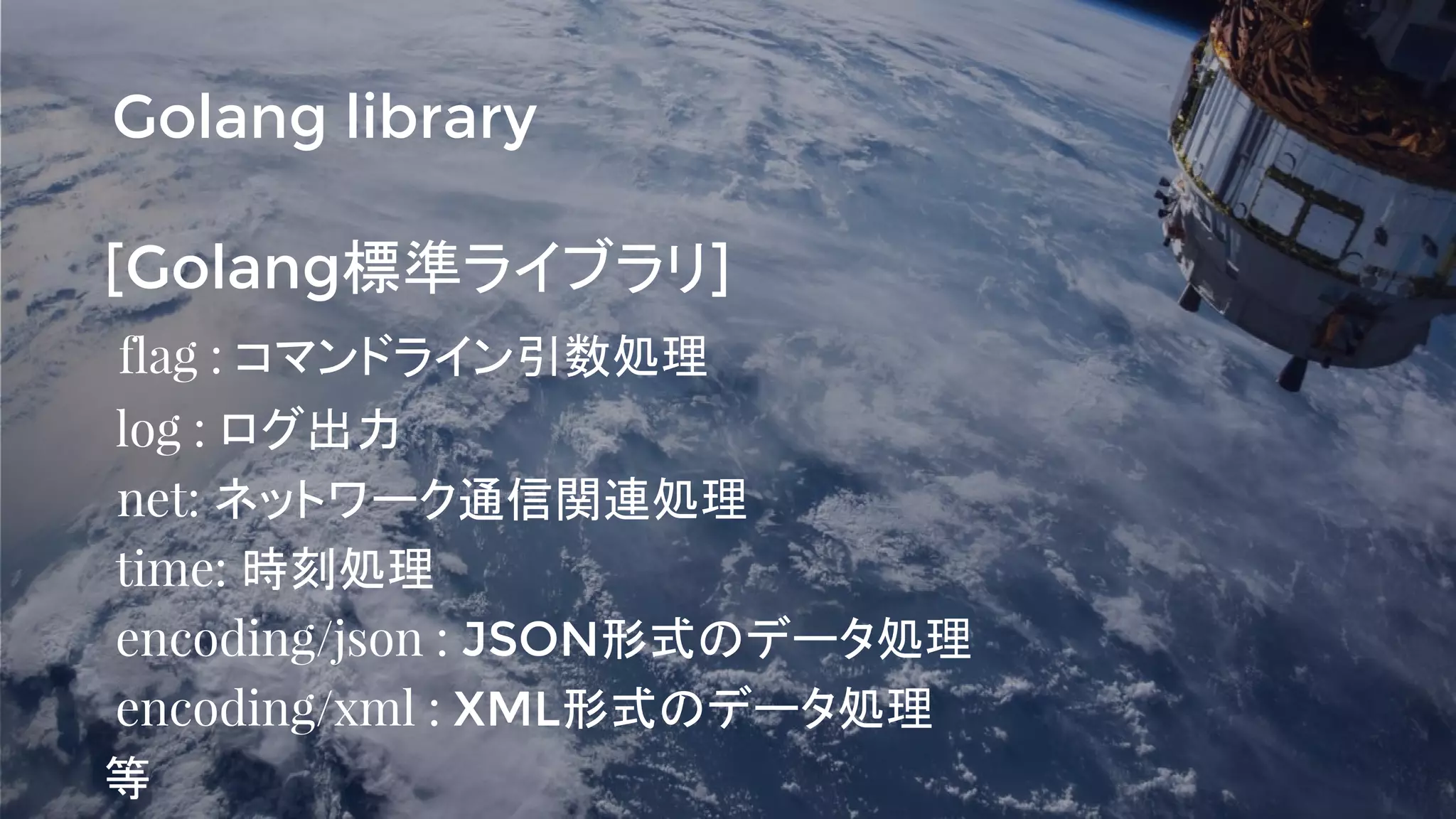 [Golang標準ライブラリ]
flag : コマンドライン引数処理
log : ログ出力
net: ネットワーク通信関連処理
time: 時刻処理
encoding/json : JSON形式のデータ処理
encoding/xml : XML形式のデータ処理
等
Golang library
 