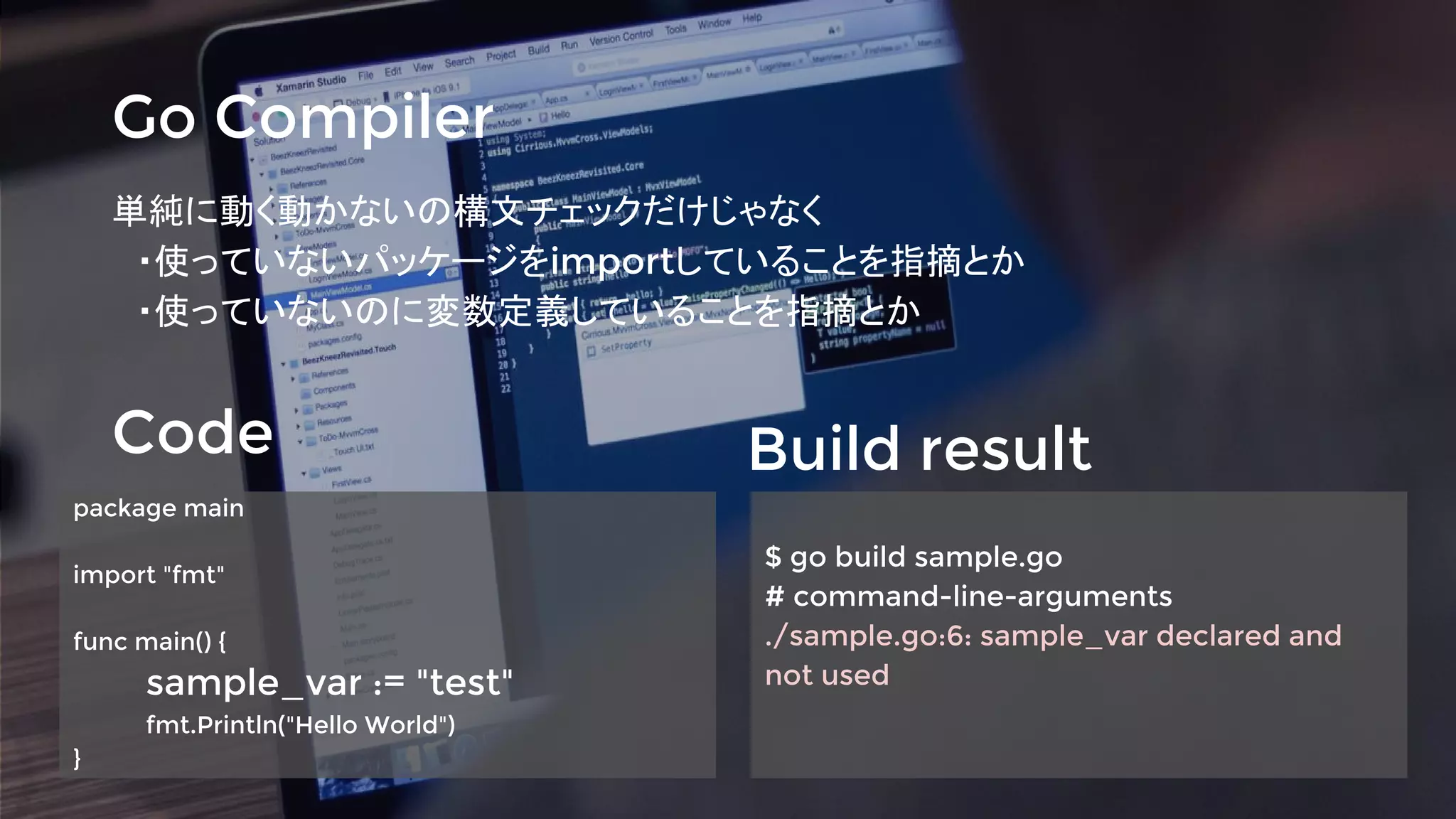 Go Compiler
単純に動く動かないの構文チェックだけじゃなく
　・使っていないパッケージをimportしていることを指摘とか
　・使っていないのに変数定義していることを指摘とか
Code Build result
package main
import "fmt"
func main() {
sample_var := "test"
fmt.Println("Hello World")
}
$ go build sample.go
# command-line-arguments
./sample.go:6: sample_var declared and
not used
 