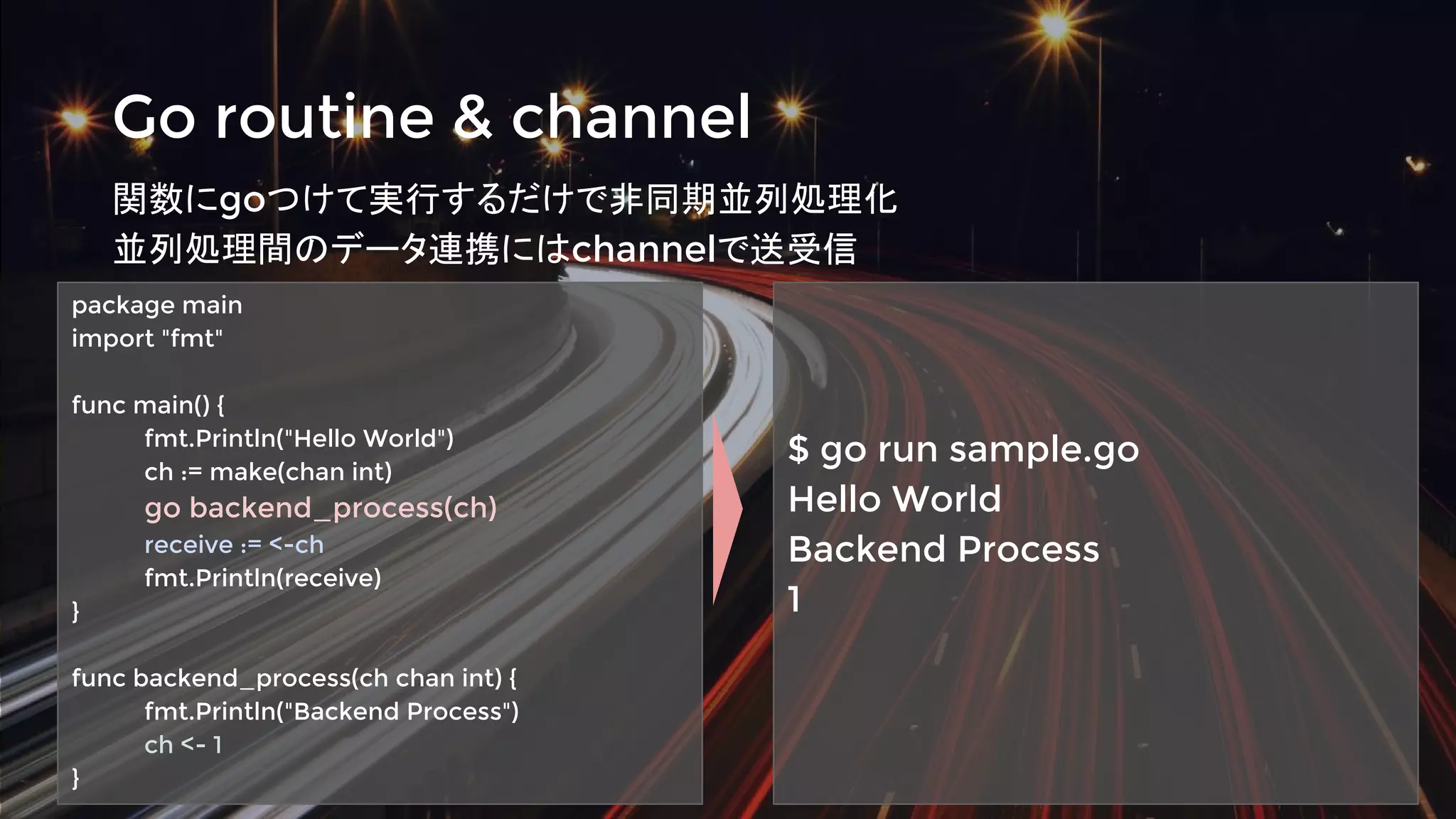 Go routine & channel
関数にgoつけて実行するだけで非同期並列処理化
並列処理間のデータ連携にはchannelで送受信
package main
import "fmt"
func main() {
fmt.Println("Hello World")
ch := make(chan int)
go backend_process(ch)
receive := <-ch
fmt.Println(receive)
}
func backend_process(ch chan int) {
fmt.Println("Backend Process")
ch <- 1
}
$ go run sample.go
Hello World
Backend Process
1
 